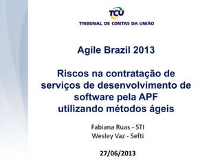 Agile Brazil 2013
Riscos na contratação de
serviços de desenvolvimento de
software pela APF
utilizando métodos ágeis
Fabiana Ruas - STI
Wesley Vaz - Sefti
27/06/2013
 