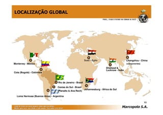 LOCALIZAÇÃO GLOBAL




                                                              Suez - Egito                        Changzhou - China
Monterrey - México                                                                                (componentes)

                                                                                Dharwad &
                                                                                Lucknow - Índia
Cota (Bogotá) - Colômbia



                                    Rio de Janeiro - Brasil

                                    Caxias do Sul - Brasil
                                                              Johannesburg - África do Sul
                                    (Planalto & Ana Rech)

  Loma Hermosa (Buenos Aires) - Argentina

                                                                                                                  11
 
