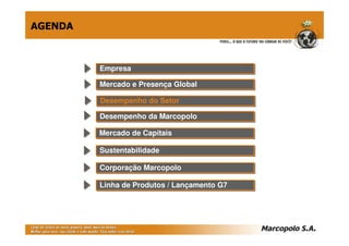 AGENDA



         Empresa
         Empresa

         Mercado e Presença Global
         Mercado e Presença Global

         Desempenho do Setor
         Desempenho do Setor
         Desempenho da Marcopolo
         Desempenho da Marcopolo

         Mercado de Capitais
         Mercado de Capitais

         Sustentabilidade
         Sustentabilidade

         Corporação Marcopolo
         Corporação Marcopolo

         Linha de Produtos // Lançamento G7
         Linha de Produtos Lançamento G7
 