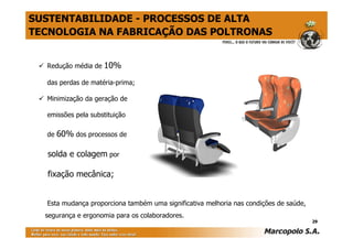 SUSTENTABILIDADE - PROCESSOS DE ALTA
TECNOLOGIA NA FABRICAÇÃO DAS POLTRONAS


  Redução média de   10%
  das perdas de matéria-prima;

  Minimização da geração de

  emissões pela substituição

  de   60% dos processos de

  solda e colagem por

  fixação mecânica;


  Esta mudança proporciona também uma significativa melhoria nas condições de saúde,
  segurança e ergonomia para os colaboradores.
                                                                                       29
 