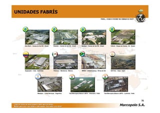UNIDADES FABRÍS




   Ana Rech – Caxias do Sul-RS - Brasil      Planalto – Caxias do Sul-RS - Brasil       Neobus – Caxias do Sul-RS - Brasil            Ciferal – Duque de Caxias - RJ - Brasil




   Superpolo – Cota - Colômbia               Polomex – Monterrey - México               MASA – Johannesburg - África do Sul           GB Polo – Suez - Egito




                      Metalpar – Loma Hermosa - Argentina             Tata Marcopolo Motors LMTD – Dharward - Índia          Tata Marcopolo Motors LMTD – Lucknow - Índia




                                                                                                                                                                                31
 