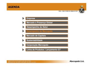 AGENDA



         Empresa
         Empresa

         Mercado e Presença Global
         Mercado e Presença Global

         Desempenho do Setor
         Desempenho do Setor
         Desempenho da Marcopolo
         Desempenho da Marcopolo

         Mercado de Capitais
         Mercado de Capitais

         Sustentabilidade
         Sustentabilidade

         Corporação Marcopolo
         Corporação Marcopolo

         Linha de Produtos // Lançamento G7
         Linha de Produtos Lançamento G7
 