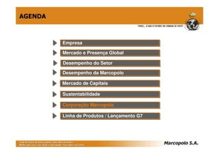 AGENDA



         Empresa
         Empresa

         Mercado e Presença Global
         Mercado e Presença Global

         Desempenho do Setor
         Desempenho do Setor
         Desempenho da Marcopolo
         Desempenho da Marcopolo

         Mercado de Capitais
         Mercado de Capitais

         Sustentabilidade
         Sustentabilidade

         Corporação Marcopolo
         Corporação Marcopolo

         Linha de Produtos // Lançamento G7
         Linha de Produtos Lançamento G7
 