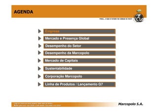 AGENDA



         Empresa
         Empresa

         Mercado e Presença Global
         Mercado e Presença Global

         Desempenho do Setor
         Desempenho do Setor
         Desempenho da Marcopolo
         Desempenho da Marcopolo

         Mercado de Capitais
         Mercado de Capitais

         Sustentabilidade
         Sustentabilidade

         Corporação Marcopolo
         Corporação Marcopolo

         Linha de Produtos // Lançamento G7
         Linha de Produtos Lançamento G7
 