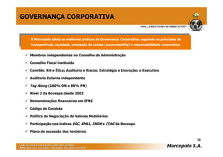 GOVERNANÇA CORPORATIVA


  AA Marcopolo adota as melhores práticas de Governança Corporativa, seguindo os princípios da
    Marcopolo adota as melhores práticas de Governança Corporativa, seguindo os princípios da
  transparência, equidade, prestação de contas (accountability) ) e responsabilidade corporativa.
   transparência, equidade, prestação de contas (accountability e responsabilidade corporativa.


  Membros independentes no Conselho de Administração

  Conselho Fiscal instituído

  Comitês: RH e Ética; Auditoria e Riscos; Estratégia e Inovação; e Executivo

  Auditoria Externa independente

  Tag Along (100% ON e 80% PN)

  Nível 2 da Bovespa desde 2002

  Demonstrações financeiras em IFRS

  Código de Conduta

  Política de Negociação de Valores Mobiliários

  Participação nos índices IGC, SMLL, INDX e ITAG da Bovespa

  Plano de sucessão dos herdeiros

                                                                                                    22
 