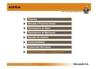 AGENDA



         Empresa
         Empresa

         Mercado e Presença Global
         Mercado e Presença Global

         Desempenho do Setor
         Desempenho do Setor
         Desempenho da Marcopolo
         Desempenho da Marcopolo

         Mercado de Capitais
         Mercado de Capitais

         Sustentabilidade
         Sustentabilidade

         Corporação Marcopolo
         Corporação Marcopolo

         Linha de Produtos // Lançamento G7
         Linha de Produtos Lançamento G7
 