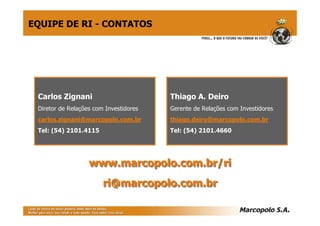 EQUIPE DE RI - CONTATOS




 Carlos Zignani                         Thiago A. Deiro
 Diretor de Relações com Investidores   Gerente de Relações com Investidores
 carlos.zignani@marcopolo.com.br        thiago.deiro@marcopolo.com.br
 Tel: (54) 2101.4115                    Tel: (54) 2101.4660




                   www.marcopolo.com.br/ri
                        ri@marcopolo.com.br
 