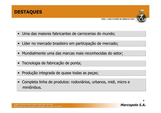 DESTAQUES



 • Uma das maiores fabricantes de carrocerias do mundo;

 • Líder no mercado brasileiro em participação de mercado;

 • Mundialmente uma das marcas mais reconhecidas do setor;

 • Tecnologia de fabricação de ponta;

 • Produção integrada de quase todas as peças;

 • Completa linha de produtos: rodoviários, urbanos, midi, micro e
   miniônibus.


                                                                     4
 
