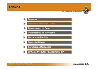 AGENDA



         Empresa
         Empresa

         Mercado e Presença Global
         Mercado e Presença Global

         Desempenho do Setor
         Desempenho do Setor
         Desempenho da Marcopolo
         Desempenho da Marcopolo

         Mercado de Capitais
         Mercado de Capitais

         Sustentabilidade
         Sustentabilidade

         Corporação Marcopolo
         Corporação Marcopolo

         Linha de Produtos // Lançamento G7
         Linha de Produtos Lançamento G7
 