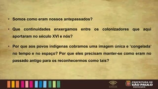 • Somos como eram nossos antepassados?
• Que continuidades enxergamos entre os colonizadores que aqui
aportaram no século XVI e nós?
• Por que aos povos indígenas cobramos uma imagem única e ‘congelada’
no tempo e no espaço? Por que eles precisam manter-se como eram no
passado antigo para os reconhecermos como tais?
 