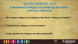 AGOSTO INDÍGENA 2015
A Resistência Indígena na cidade de São Paulo:
o direito à diferença
• Mas existem indígenas na cidade de São Paulo? ‘Índios de verdade’!?
• É possível ser indígena e viver na cidade?
• O que significa ser indígena em pleno século XXI?
 