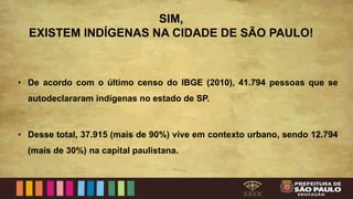 SIM,
EXISTEM INDÍGENAS NA CIDADE DE SÃO PAULO!
• De acordo com o último censo do IBGE (2010), 41.794 pessoas que se
autodeclararam indígenas no estado de SP.
• Desse total, 37.915 (mais de 90%) vive em contexto urbano, sendo 12.794
(mais de 30%) na capital paulistana.
 