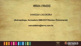 OBRIGADA A TODAS(OS)!
VANESSA CALDEIRA
(Antropóloga, formadora SME/DOT/Núcleo Étnicoracial)
vancaldeira@terra.com.br
 