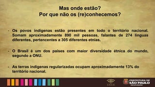 Mas onde estão?
Por que não os (re)conhecemos?
- Os povos indígenas estão presentes em todo o território nacional.
Somam aproximadamente 890 mil pessoas, falantes de 274 línguas
diferentes, pertencentes a 305 diferentes etnias.
- O Brasil é um dos países com maior diversidade étnica do mundo,
segundo a ONU.
- As terras indígenas regularizadas ocupam aproximadamente 13% do
território nacional.
 