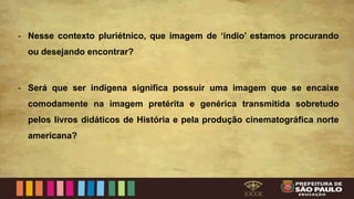 - Nesse contexto pluriétnico, que imagem de ‘índio’ estamos procurando
ou desejando encontrar?
- Será que ser indígena significa possuir uma imagem que se encaixe
comodamente na imagem pretérita e genérica transmitida sobretudo
pelos livros didáticos de História e pela produção cinematográfica norte
americana?
 