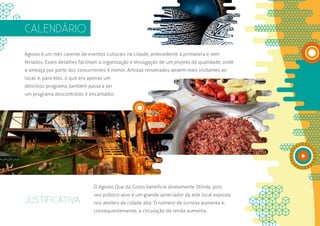 CALENDÁRIO

Agosto é um mês carente de eventos culturais na cidade, antecedente à primavera e sem
feriados. Esses detalhes facilitam a organização e divulgação de um projeto de qualidade, onde
a ameaça por parte dos concorrentes é menor. Artistas renomados atraem mais visitantes ao
local, e, para eles, o que era apenas um
delicioso programa, também passa a ser
um programa descontraído e encantador.




                                O Agosto Que dá Gosto beneficia diretamente Olinda, pois
                                seu público-alvo é um grande apreciador da arte local exposta
JUSTIFICATIVA                   nos ateliers da cidade alta. O número de turistas aumenta e,
                                consequentemente, a circulação de renda aumenta.
 