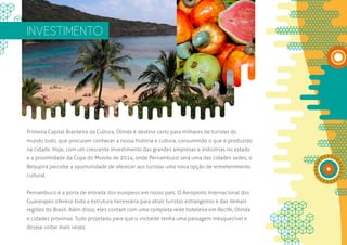 INVESTIMENTO




Primeira Capital Brasileira da Cultura, Olinda é destino certo para milhares de turistas do
mundo todo, que procuram conhecer a nossa história e cultura, consumindo o que é produzido
na cidade. Hoje, com um crescente investimento das grandes empresas e indústrias no estado
e a proximidade da Copa do Mundo de 2014, onde Pernambuco será uma das cidades sedes, o
Beijupirá percebe a oportunidade de oferecer aos turistas uma nova opção de entretenimento
cultural.


Pernambuco é a porta de entrada dos europeus em nosso país. O Aeroporto Internacional dos
Guararapes oferece toda a estrutura necessária para atrair turistas estrangeiros e das demais
regiões do Brasil. Além disso, eles contam com uma completa rede hoteleira em Recife, Olinda
e cidades próximas. Tudo projetado para que o visitante tenha uma passagem inesquecível e
deseje voltar mais vezes.
 
