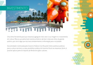 INVESTIMENTO




Uma ótima ferramenta para que empresas agreguem mais valor a sua imagem é o investimento
em cultura. Marcas que patrocinam eventos artísticos são bem vistas aos olhos do grande
público, pois isto é algo que traz mais entretenimento e informação para a sociedade.


Esta atividade é estimulada pelo Governo Federal. A Lei Rouanet institui políticas públicas
para a cultura nacional, ou seja, possibilita a prática de incentivo fiscal nas empresas. Assim, é
possível aplicar parte do Imposto de Renda em ações culturais.
 