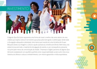 INVESTIMENTO




O Agosto Que Dá Gosto representa uma forma de trazer o melhor das artes dentro de uma
cidade que respira cultura. É um evento que preza pelo bom gosto e sofisticação, tendo toda
a divulgação adequada e planejada. Uma marca que investe em uma iniciativa do Grupo
Beijupirá atrela sua imagem a cultura e ajuda a preservar a história de Olinda. Além disso, ela
estará inclusa em todo o material de divulgação do evento, e, por consequência, presente
nos principais meios de comunicação do estado. Empresas e órgãos parceiros do Agosto Que
Dá Gosto estabelecem um equilíbrio perfeito entre responsabilidade social e arte. Uma nova
maneira de oferecer cultura e entretenimento, com retorno garantido e mídia espontânea.
 
