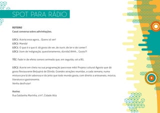 SPOT PARA RÁDIO
ROTEIRO
Casal conversa sobre adivinhações.


LOC1: Acerta essa agora... Quero só ver!
LOC2: Manda!
LOC1: O que é o que é: dá gosto de ver, de ouvir, de ler e de comer?
LOC2: (tom de indignação, questionamento, dúvida) Ahhh... Gosto?!


TÉC: Fade in de efeito sonoro animado que, em seguida, vai a BG.


LOC3: Acerte em cheio na sua programação para esse mês! Projeto cultural Agosto que dá
gosto Restaurante Beijupirá de Olinda. Grandes atrações reunidas, a cada semana, numa
mistura pra lá de saborosa e do jeito que todo mundo gosta, com direito a artesanato, música,
literatura e gastronomia.
Venha desfrutar!


Assina:
Rua Saldanha Marinha, s/nº, Cidade Alta
 