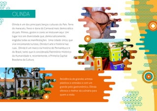 OLINDA
Olinda é um dos principais berços culturais do País. Terra
do maracatu, frevo e dona do Carnaval mais democrático
do país. Ritmos, gostos e cores se misturam aqui. Um
lugar rico em diversidade que, democraticamente,
engloba todas as manifestações. Uma cidade única, que
vive encantando turistas, Olinda é arte e história nas
ruas. Olinda é um marco na história de Pernambuco e
do Brasil, tanto que é considerada Patrimônio Histórico
da Humanidade e, recentemente, a Primeira Capital
Brasileira da Cultura.




                                             Residência de grandes artistas
                                             plásticos e artesãos e com um
                                             grande pólo gastronômico, Olinda
                                             oferece o melhor da culinária para
                                             quem a visita.
 
