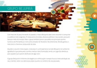 GRUPO BEJUPIRÁ




Com mais de 20 anos inovando no paladar, a marca Beijupirá sabe como encantar e conquistar
os públicos mais exigentes. O restaurante já recebeu diversos prêmios e seus pratos possuem
fama ao redor do mundo. Hoje, o grupo também possui pousadas nos principais pontos
turísticos de Pernambuco e em outros estados do Nordeste. Recentemente, Olinda ganhou o
mais novo e charmoso restaurante da rede.


Quando o assunto é decoração, a natureza é o principal tema na rede Beijupirá. Um ambiente
agradável e que preza pela cozinha criativa e bem humorada, sendo um lugar de referência
para aqueles que querem desfrutar de algo novo.


O grupo Beijupirá é sinônimo de elegância e sofisticação e sempre busca a total satisfação de
seus clientes, tanto nos deliciosos pratos quanto no conforto de uma pousada.
 