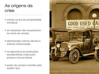 As origens da
crise

• crença na era da prosperidade
  infindável


• as indústrias não recuperaram
  os níveis de vendas


• desemprego crónico devido à
  intensa mecanização


• na agricultura as produções
  excedentárias originavam
  preços e lucros baixos


• poder de compra mantido pelo
  crédito fácil
 