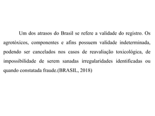 Um dos atrasos do Brasil se refere a validade do registro. Os
agrotóxicos, componentes e afins possuem validade indeterminada,
podendo ser cancelados nos casos de reavaliação toxicológica, de
impossibilidade de serem sanadas irregularidades identificadas ou
quando constatada fraude.(BRASIL, 2018)
 