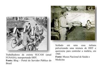 Trabalhadores da extinta SUCAM (atual
FUNASA), transportando DDT.
Fonte: Blog – Portal do Servidor Público do
Brasil
Soldado em uma casa italiana
pulverizando uma mistura de DDT e
querosene para controlar a malária, em
1945.
Fonte: Museu Nacional de Saúde e
Medicina
 