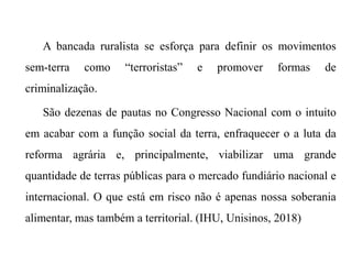 A bancada ruralista se esforça para definir os movimentos
sem-terra como “terroristas” e promover formas de
criminalização.
São dezenas de pautas no Congresso Nacional com o intuito
em acabar com a função social da terra, enfraquecer o a luta da
reforma agrária e, principalmente, viabilizar uma grande
quantidade de terras públicas para o mercado fundiário nacional e
internacional. O que está em risco não é apenas nossa soberania
alimentar, mas também a territorial. (IHU, Unisinos, 2018)
 