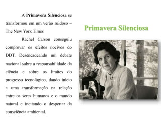 Primavera Silenciosa
A Primavera Silenciosa se
transformou em um verão ruidoso –
The New York Times
Rachel Carson conseguiu
comprovar os efeitos nocivos do
DDT. Desencadeando um debate
nacional sobre a responsabilidade da
ciência e sobre os limites do
progresso tecnológico, dando início
a uma transformação na relação
entre os seres humanos e o mundo
natural e incitando o despertar da
consciência ambiental.
 