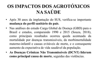 OS IMPACTOS DOS AGROTÓXICOS
NA SAÚDE
• Após 30 anos da implantação do SUS, verifica-se importante
mudança do perfil sanitário do país.
• Nas análises do estudo Carga Global de Doença (GBD) para o
Brasil e estados, comparando 1990 e 2015 (Souza, 2018),
como principais resultados ocorreu queda acentuada da
mortalidade por doenças transmissíveis, da morbimortalidade
materno-infantil e causas evitáveis de morte, e o consequente
aumento da expectativa de vida saudável da população.
• As Doenças Crônicas Não Transmissíveis (DCNT) lideram
como principal causa de morte, seguidas das violências.
 
