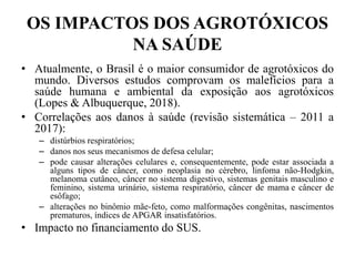 OS IMPACTOS DOS AGROTÓXICOS
NA SAÚDE
• Atualmente, o Brasil é o maior consumidor de agrotóxicos do
mundo. Diversos estudos comprovam os malefícios para a
saúde humana e ambiental da exposição aos agrotóxicos
(Lopes & Albuquerque, 2018).
• Correlações aos danos à saúde (revisão sistemática – 2011 a
2017):
– distúrbios respiratórios;
– danos nos seus mecanismos de defesa celular;
– pode causar alterações celulares e, consequentemente, pode estar associada a
alguns tipos de câncer, como neoplasia no cérebro, linfoma não-Hodgkin,
melanoma cutâneo, câncer no sistema digestivo, sistemas genitais masculino e
feminino, sistema urinário, sistema respiratório, câncer de mama e câncer de
esôfago;
– alterações no binômio mãe-feto, como malformações congênitas, nascimentos
prematuros, índices de APGAR insatisfatórios.
• Impacto no financiamento do SUS.
 