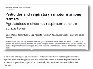 Apesar das limitações de causalidade, os resultados evidenciaram que o trabalho
agrícola envolvendo agrotóxicos está associado com a elevação da prevalência de
sintomas respiratórios, especialmente quando a exposição é superior a dois dias
por mês.
 