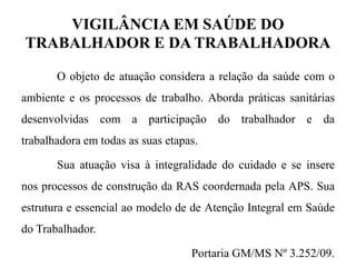 VIGILÂNCIA EM SAÚDE DO
TRABALHADOR E DA TRABALHADORA
O objeto de atuação considera a relação da saúde com o
ambiente e os processos de trabalho. Aborda práticas sanitárias
desenvolvidas com a participação do trabalhador e da
trabalhadora em todas as suas etapas.
Sua atuação visa à integralidade do cuidado e se insere
nos processos de construção da RAS coordernada pela APS. Sua
estrutura e essencial ao modelo de de Atenção Integral em Saúde
do Trabalhador.
Portaria GM/MS Nº 3.252/09.
 