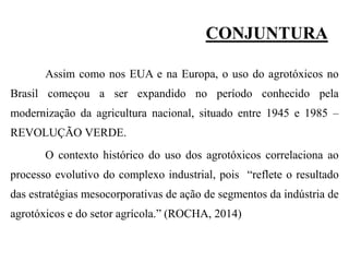 CONJUNTURA
Assim como nos EUA e na Europa, o uso do agrotóxicos no
Brasil começou a ser expandido no período conhecido pela
modernização da agricultura nacional, situado entre 1945 e 1985 –
REVOLUÇÃO VERDE.
O contexto histórico do uso dos agrotóxicos correlaciona ao
processo evolutivo do complexo industrial, pois “reflete o resultado
das estratégias mesocorporativas de ação de segmentos da indústria de
agrotóxicos e do setor agrícola.” (ROCHA, 2014)
 