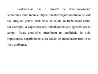 Evidencia-se que o modelo de desenvolvimento
econômico atual induz e impõe transformações no modo de vida
que ensejam graves problemas de saúde ao trabalhador como,
por exemplo, a exposição dos trabalhadores aos agrotóxicos no
campo. Essas condições interferem na qualidade de vida,
impactando, negativamente, na saúde do trabalhador rural e no
meio ambiente.
 