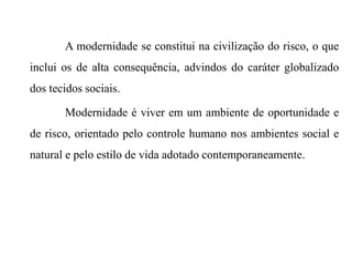 A modernidade se constitui na civilização do risco, o que
inclui os de alta consequência, advindos do caráter globalizado
dos tecidos sociais.
Modernidade é viver em um ambiente de oportunidade e
de risco, orientado pelo controle humano nos ambientes social e
natural e pelo estilo de vida adotado contemporaneamente.
 