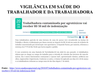 VIGILÂNCIA EM SAÚDE DO
TRABALHADOR E DA TRABALHADORA
Fonte: . https://www.saudeocupacional.org/2018/07/trabalhadora-contaminada-por-agrotoxicos-vai-
receber-r-10-mil-de-indenizacao.html
 