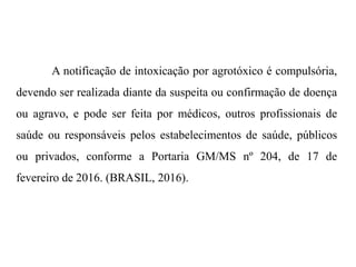 A notificação de intoxicação por agrotóxico é compulsória,
devendo ser realizada diante da suspeita ou confirmação de doença
ou agravo, e pode ser feita por médicos, outros profissionais de
saúde ou responsáveis pelos estabelecimentos de saúde, públicos
ou privados, conforme a Portaria GM/MS nº 204, de 17 de
fevereiro de 2016. (BRASIL, 2016).
 