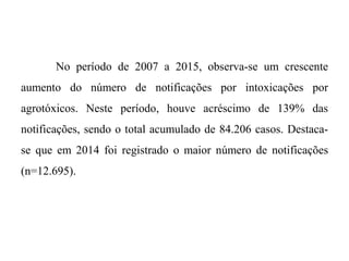 No período de 2007 a 2015, observa-se um crescente
aumento do número de notificações por intoxicações por
agrotóxicos. Neste período, houve acréscimo de 139% das
notificações, sendo o total acumulado de 84.206 casos. Destaca-
se que em 2014 foi registrado o maior número de notificações
(n=12.695).
 