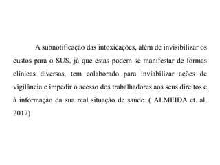 A subnotificação das intoxicações, além de invisibilizar os
custos para o SUS, já que estas podem se manifestar de formas
clínicas diversas, tem colaborado para inviabilizar ações de
vigilância e impedir o acesso dos trabalhadores aos seus direitos e
à informação da sua real situação de saúde. ( ALMEIDA et. al,
2017)
 
