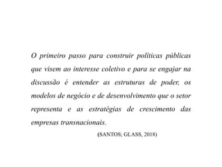 O primeiro passo para construir políticas públicas
que visem ao interesse coletivo e para se engajar na
discussão é entender as estruturas de poder, os
modelos de negócio e de desenvolvimento que o setor
representa e as estratégias de crescimento das
empresas transnacionais.
(SANTOS; GLASS, 2018)
 