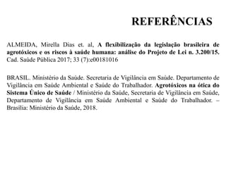 REFERÊNCIAS
ALMEIDA, Mirella Dias et. al, A flexibilização da legislação brasileira de
agrotóxicos e os riscos à saúde humana: análise do Projeto de Lei n. 3.200/15.
Cad. Saúde Pública 2017; 33 (7):e00181016
BRASIL. Ministério da Saúde. Secretaria de Vigilância em Saúde. Departamento de
Vigilância em Saúde Ambiental e Saúde do Trabalhador. Agrotóxicos na ótica do
Sistema Único de Saúde / Ministério da Saúde, Secretaria de Vigilância em Saúde,
Departamento de Vigilância em Saúde Ambiental e Saúde do Trabalhador. –
Brasília: Ministério da Saúde, 2018.
 