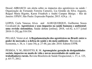 Dossiê ABRASCO: um alerta sobre os impactos dos agrotóxicos na saúde /
Organização de Fernando Ferreira Carneiro, Lia Giraldo da Silva Augusto,
Raquel Maria Rigotto, Karen Friedrich e André Campos Búrigo. - Rio de
Janeiro: EPSJV; São Paulo: Expressão Popular, 2015. 624 p. : il.
LOPES, Carla Vanessa Alves and ALBUQUERQUE, Guilherme Souza
Cavalcanti de. Agrotóxicos e seus impactos na saúde humana e ambiental:
uma revisão sistemática. Saúde debate [online]. 2018, vol.42, n.117 [cited
2018-11-29], pp.518-534.
PELAEZ, Victor et.al. A Regulamentação dos agrotóxicos no Brasil: entre o
poder de mercado e a defesa de saúde e do meio ambiente. Revista de
Economia, v. 36, n. 1 (ano 34), p. 27-48, jan./abr. 2010. Editora UFPR.
PESSOA, V. M.; RIGOTTO, R. M. Agronegócio: geração de desigualdades
sociais, impactos no modo de vida e novas necessidades de saúde nos
trabalhadores rurais. Revista Brasileira de Saúde Ocupacional, v. 37, n. 125,
p. 65-77, 2012.
 