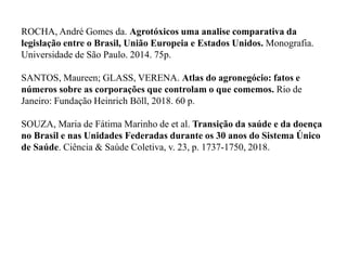ROCHA, André Gomes da. Agrotóxicos uma analise comparativa da
legislação entre o Brasil, União Europeia e Estados Unidos. Monografia.
Universidade de São Paulo. 2014. 75p.
SANTOS, Maureen; GLASS, VERENA. Atlas do agronegócio: fatos e
números sobre as corporações que controlam o que comemos. Rio de
Janeiro: Fundação Heinrich Böll, 2018. 60 p.
SOUZA, Maria de Fátima Marinho de et al. Transição da saúde e da doença
no Brasil e nas Unidades Federadas durante os 30 anos do Sistema Único
de Saúde. Ciência & Saúde Coletiva, v. 23, p. 1737-1750, 2018.
 