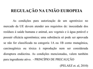 REGULAÇÃO NA UNIÃO EUROPEIA
As condições para autorização de um agrotóxico no
mercado da UE devem atender aos requisitos de: inocuidade dos
resíduos à saúde humana e animal, aos vegetais e à água potável e
possuir eficácia agronômica; uma substância só pode ser aprovada
se não for classificada na categoria 1A ou 1B como mutagênica,
carcinogênica ou tóxica à reprodução nem ser considerada
disruptora endócrina. As condições mencionadas, valem também
para ingrediente ativo. - PRINCÍPIO DE PRECAUÇÃO
(PELAEZ et. al, 2010)
 