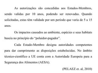 As autorizações são concedidas aos Estados-Membros,
sendo validas por 10 anos, podendo ser renovadas. Quando
solicitadas, estas têm validade por um período que varia de 5 a 15
anos.
Os impactos causados ao ambiente, espécies e seus habitats
baseia no princípio do “poluidor-pagador”.
Cada Estado-Membro designa autoridades competentes
para dar cumprimento as disposições estabelecidas. No âmbito
técnico-científico a UE conta com a Autoridade Europeia para a
Segurança dos Alimentos (AESA).
(PELAEZ et. al, 2010)
 