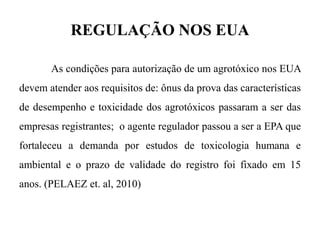 REGULAÇÃO NOS EUA
As condições para autorização de um agrotóxico nos EUA
devem atender aos requisitos de: ônus da prova das características
de desempenho e toxicidade dos agrotóxicos passaram a ser das
empresas registrantes; o agente regulador passou a ser a EPA que
fortaleceu a demanda por estudos de toxicologia humana e
ambiental e o prazo de validade do registro foi fixado em 15
anos. (PELAEZ et. al, 2010)
 