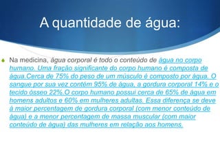 A quantidade de água:
S Na medicina, água corporal é todo o conteúdo de água no corpo
humano. Uma fração significante do corpo humano é composta de
água.Cerca de 75% do peso de um músculo é composto por água. O
sangue por sua vez contém 95% de água, a gordura corporal 14% e o
tecido ósseo 22%.O corpo humano possui cerca de 65% de água em
homens adultos e 60% em mulheres adultas. Essa diferença se deve
à maior percentagem de gordura corporal (com menor conteúdo de
água) e a menor percentagem de massa muscular (com maior
conteúdo de água) das mulheres em relação aos homens.
 